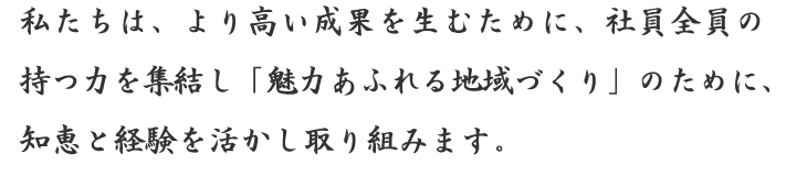 私たちは、より高い成果を生むために、社員全員の持つ力を集結し「魅力あふれる地域づくり」のために、知恵と経験を活かし取り組みます。