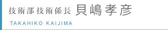 技術部 技術係長 貝嶋孝彦